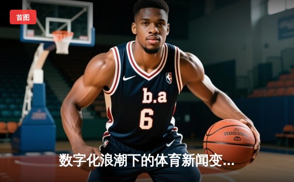 数字化浪潮下的体育新闻变革：从信息传递到沉浸式体验