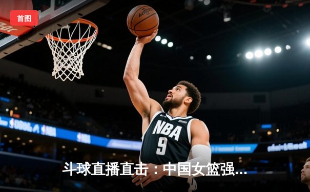 斗球直播直击：中国女篮强势逆转日本，亚洲杯决赛上演惊魂一战
