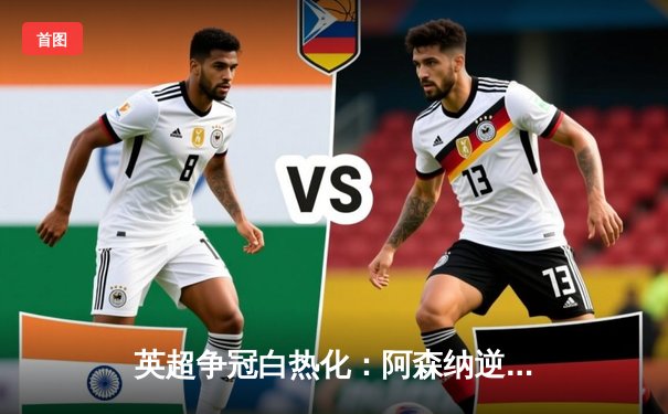 英超争冠白热化：阿森纳逆转绝杀曼联，萨卡传射建功锁定胜局