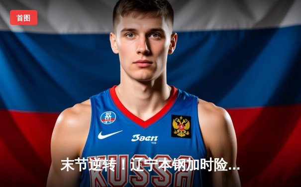 末节逆转！辽宁本钢加时险胜广东华南虎，赵继伟33分导演翻盘好戏