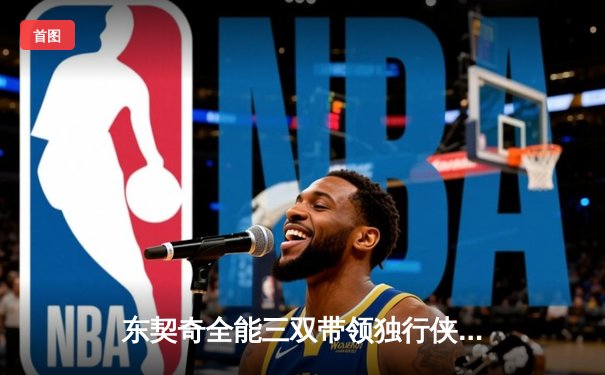 东契奇全能三双带领独行侠加时力克勇士，欧文末节关键三分锁定胜局