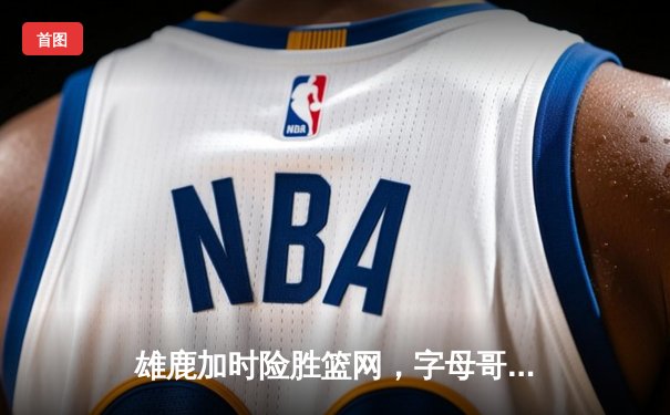 雄鹿加时险胜篮网，字母哥44分14篮板制霸内线，杜兰特空砍37分