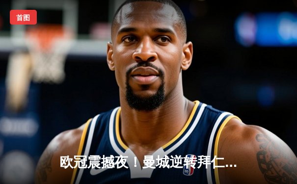 欧冠震撼夜！曼城逆转拜仁晋级四强，哈兰德双响创纪录