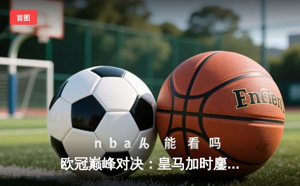 欧冠巅峰对决：皇马加时鏖战3-2逆转拜仁，维尼修斯双响封王