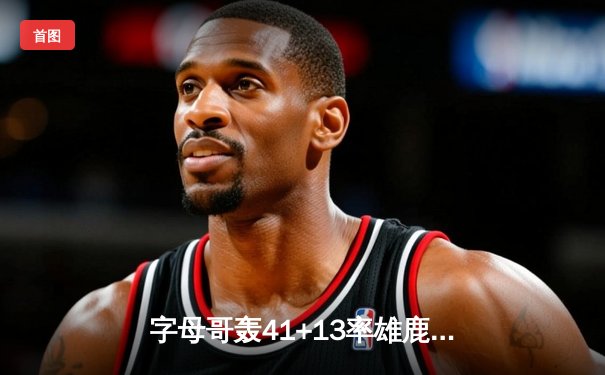 字母哥轰41+13率雄鹿加时险胜凯尔特人 塔图姆空砍32分